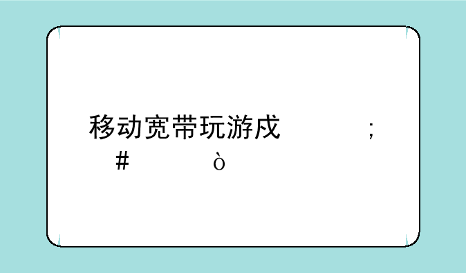 移动宽带玩游戏怎么样？
