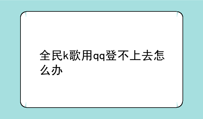 全民k歌用qq登不上去怎么办