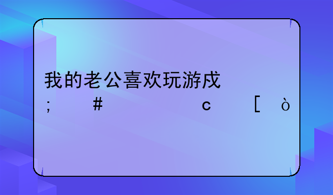 我的老公喜欢玩游戏怎么对付他？