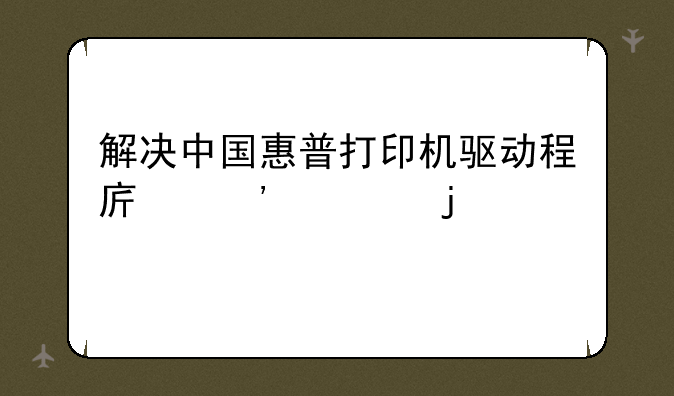 解决中国惠普打印机驱动程序安装难题