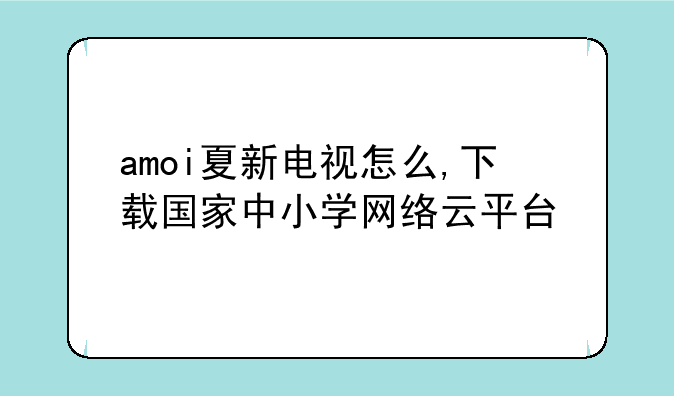 amoi夏新电视怎么,下载国家中小学网络云平台