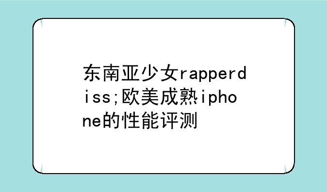 东南亚少女rapperdiss;欧美成熟iphone的性能评测