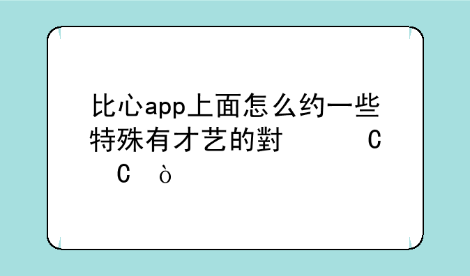比心app上面怎么约一些特殊有才艺的小姐姐？