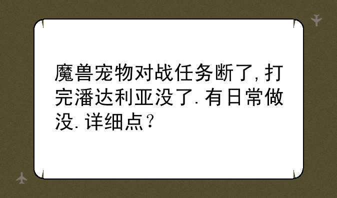魔兽宠物对战任务断了,打完潘达利亚没了.有日常做没.详细点？