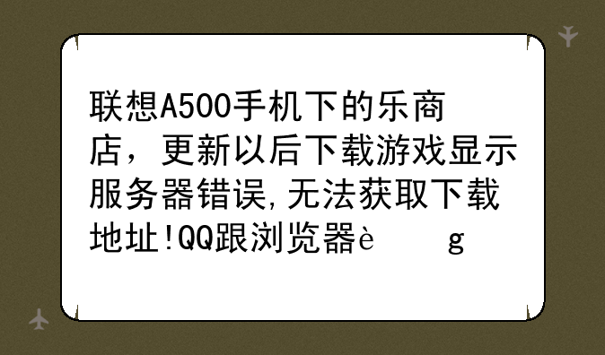 联想A500手机下的乐商店，更新以后下载游戏显示服务器错误,无法获取下载地址!QQ跟浏览器这些都可以玩