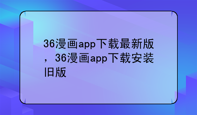 36漫画app下载最新版，36漫画app下载安装旧版
