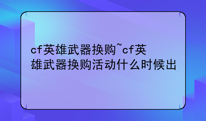 cf英雄武器换购~cf英雄武器换购活动什么时候出