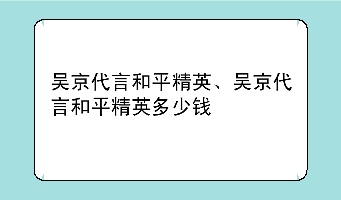 吴京代言和平精英、吴京代言和平精英多少钱