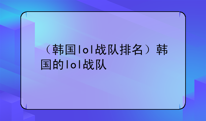 （韩国lol战队排名）韩国的lol战队