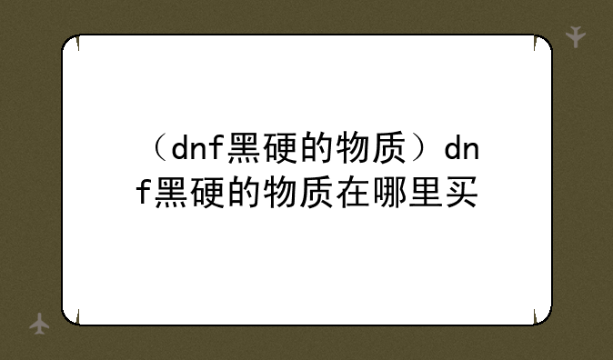 （dnf黑硬的物质）dnf黑硬的物质在哪里买