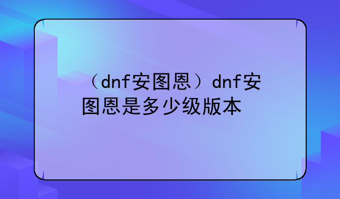 （dnf安图恩）dnf安图恩是多少级版本