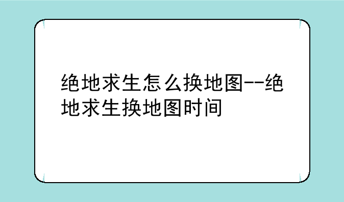绝地求生怎么换地图--绝地求生换地图时间