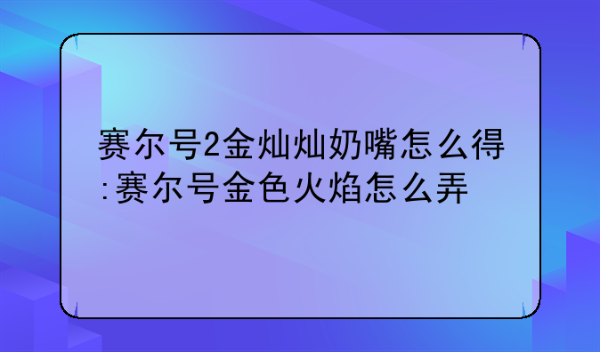 赛尔号2金灿灿奶嘴怎么得:赛尔号金色火焰怎么弄
