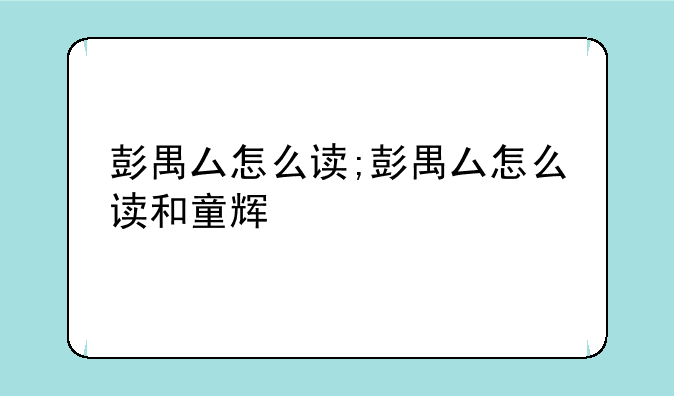 彭禺厶怎么读;彭禺厶怎么读和童辉