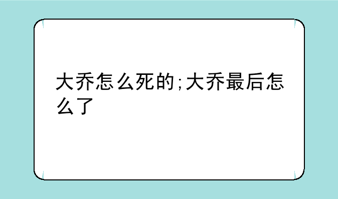 大乔怎么死的;大乔最后怎么了