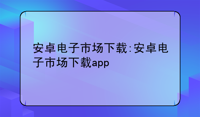 安卓电子市场下载:安卓电子市场下载app