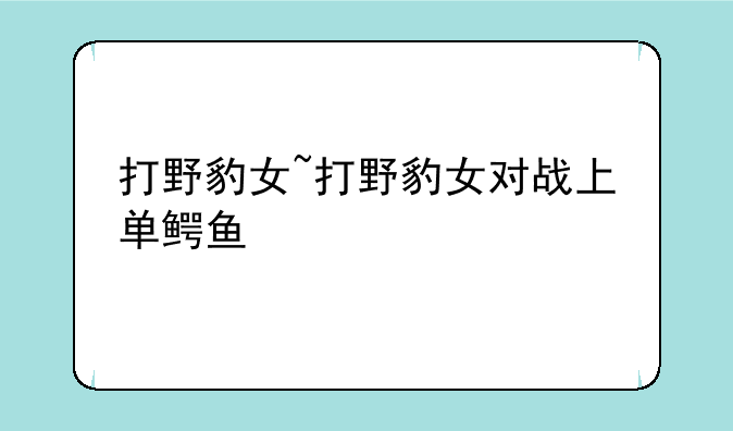 打野豹女~打野豹女对战上单鳄鱼