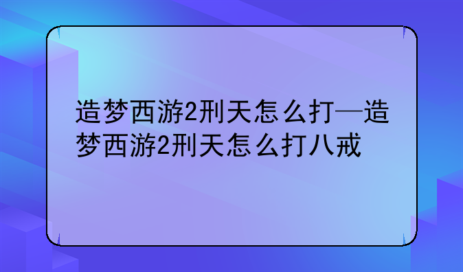 造梦西游2刑天怎么打—造梦西游2刑天怎么打八戒