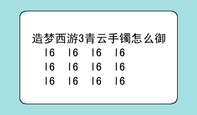 造梦西游3青云手镯怎么得、造梦三青云手镯