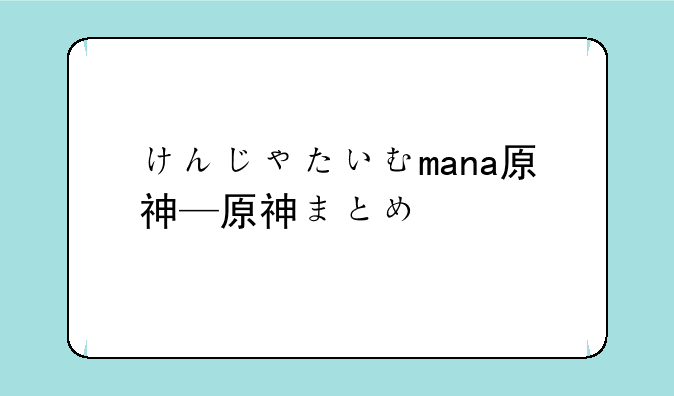 けんじゃたいむmana原神—原神まとめ