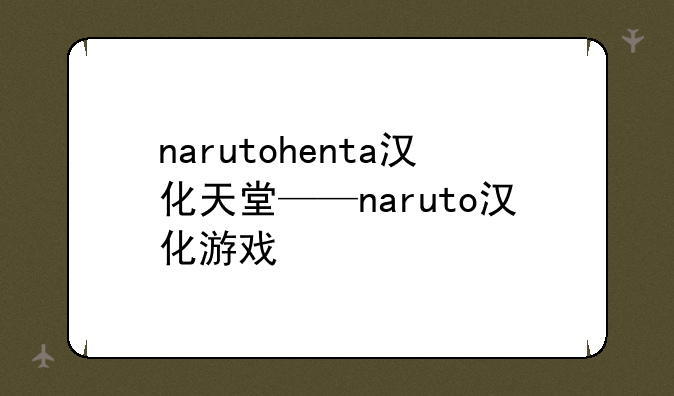 narutohenta汉化天堂——naruto汉化游戏